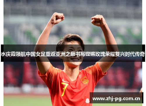 水庆霞领航中国女足重返亚洲之巅书写铿锵玫瑰荣耀复兴时代传奇 水庆霞领航中国女足重返亚洲之巅书写铿锵玫瑰荣耀复兴时代传奇